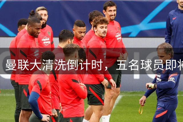 曼联大清洗倒计时，五名球员即将离队