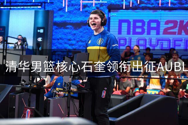 清华男篮核心石奎领衔出征AUBL，亚洲大学生赛场迎来终极之战