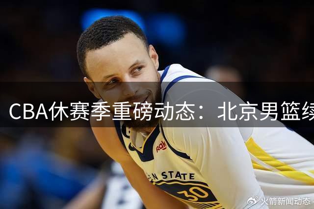 CBA休赛季重磅动态：北京男篮续约受阻，广东青年军崛起